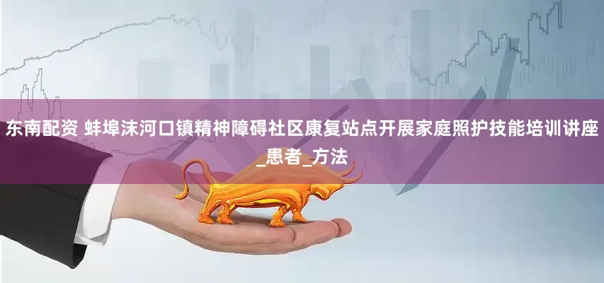 东南配资 蚌埠沫河口镇精神障碍社区康复站点开展家庭照护技能培训讲座_患者_方法