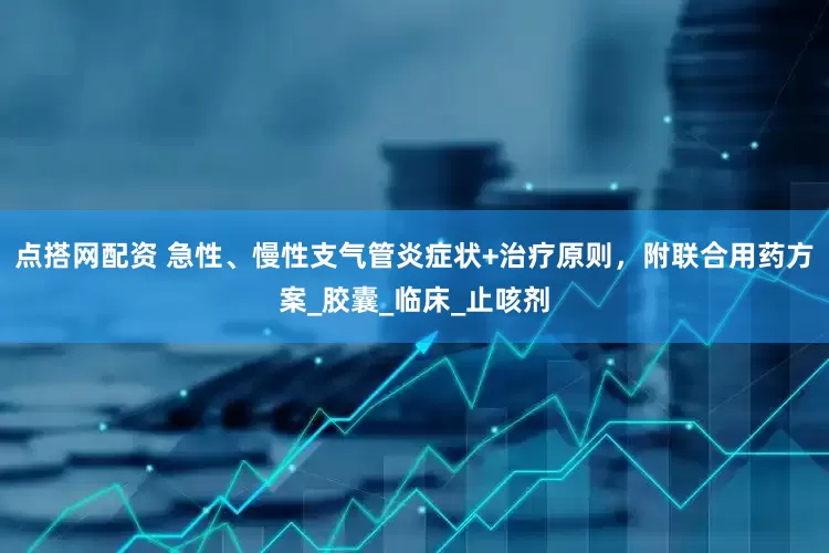 点搭网配资 急性、慢性支气管炎症状+治疗原则，附联合用药方案_胶囊_临床_止咳剂