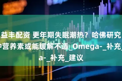 益丰配资 更年期失眠潮热？哈佛研究：2种营养素或能缓解不适_Omega-_补充_建议