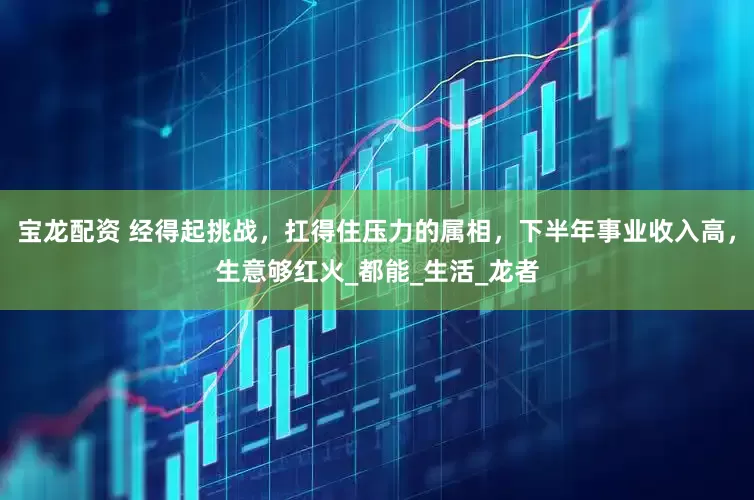 宝龙配资 经得起挑战，扛得住压力的属相，下半年事业收入高，生意够红火_都能_生活_龙者