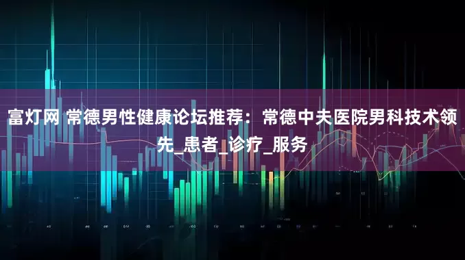 富灯网 常德男性健康论坛推荐：常德中夫医院男科技术领先_患者_诊疗_服务