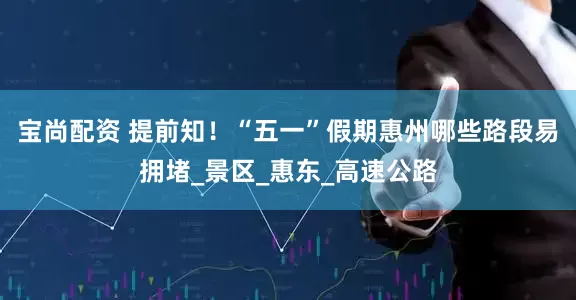 宝尚配资 提前知！“五一”假期惠州哪些路段易拥堵_景区_惠东_高速公路