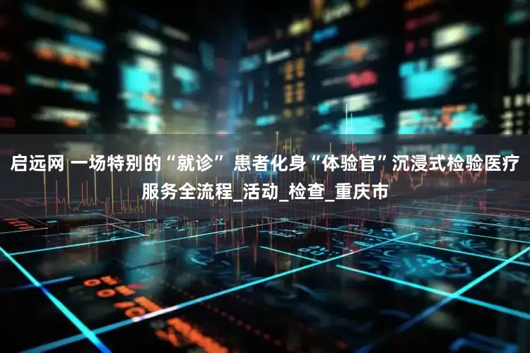 启远网 一场特别的“就诊” 患者化身“体验官”沉浸式检验医疗服务全流程_活动_检查_重庆市