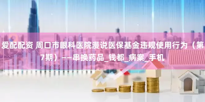 爱配配资 周口市眼科医院漫说医保基金违规使用行为（第7期）——串换药品_钱都_病案_手机