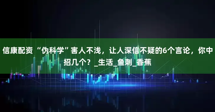 信康配资 “伪科学”害人不浅，让人深信不疑的6个言论，你中招几个？_生活_鱼刺_香蕉