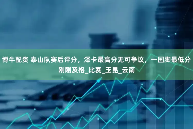 博牛配资 泰山队赛后评分，泽卡最高分无可争议，一国脚最低分刚刚及格_比赛_玉昆_云南