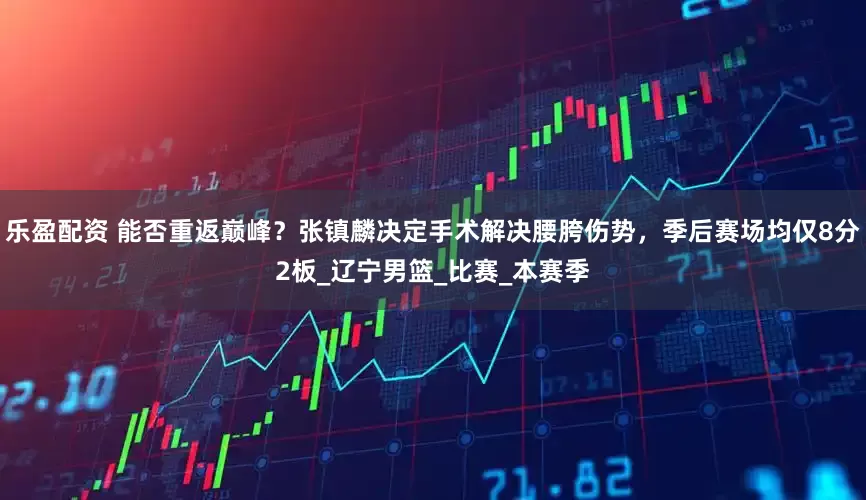 乐盈配资 能否重返巅峰？张镇麟决定手术解决腰胯伤势，季后赛场均仅8分2板_辽宁男篮_比赛_本赛季