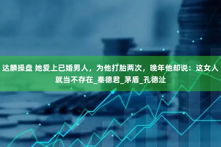 达麟操盘 她爱上已婚男人，为他打胎两次，晚年他却说：这女人就当不存在_秦德君_茅盾_孔德沚