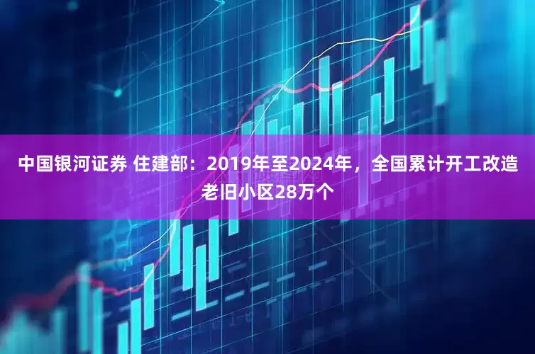 中国银河证券 住建部：2019年至2024年，全国累计开工改造老旧小区28万个