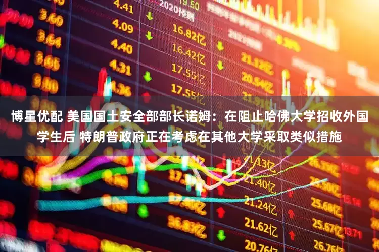 博星优配 美国国土安全部部长诺姆：在阻止哈佛大学招收外国学生后 特朗普政府正在考虑在其他大学采取类似措施