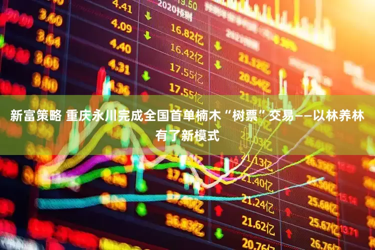 新富策略 重庆永川完成全国首单楠木“树票”交易——以林养林有了新模式