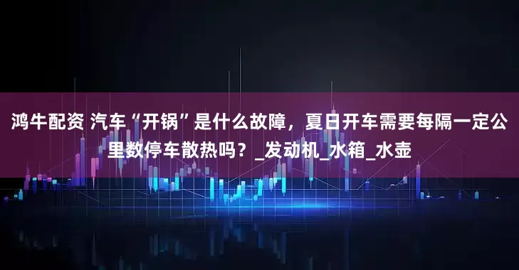 鸿牛配资 汽车“开锅”是什么故障，夏日开车需要每隔一定公里数停车散热吗？_发动机_水箱_水壶
