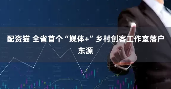 配资猫 全省首个“媒体+”乡村创客工作室落户东源