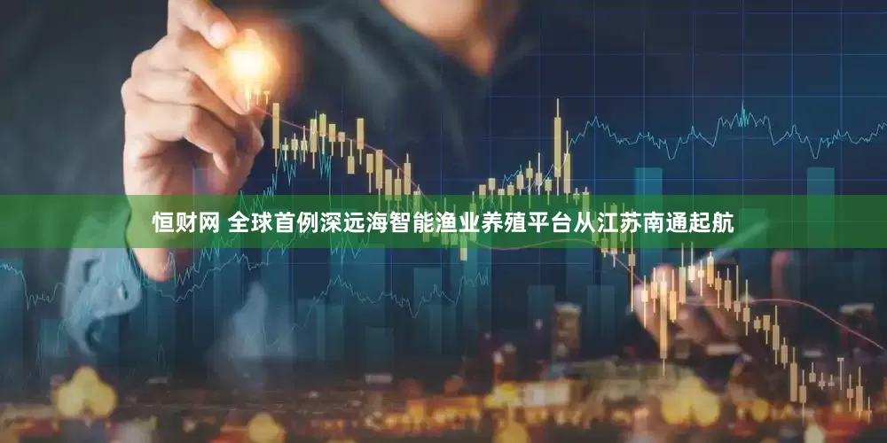 恒财网 全球首例深远海智能渔业养殖平台从江苏南通起航