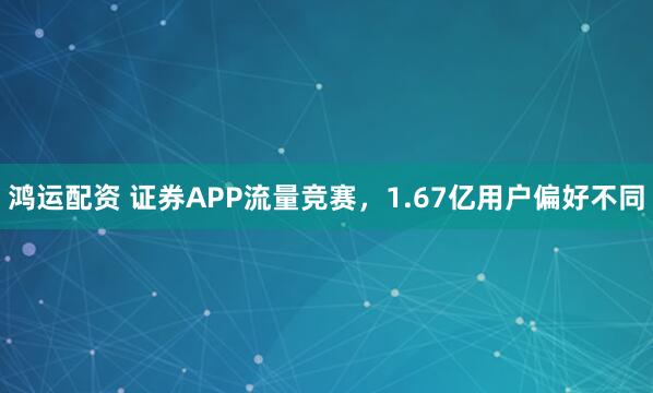 鸿运配资 证券APP流量竞赛，1.67亿用户偏好不同