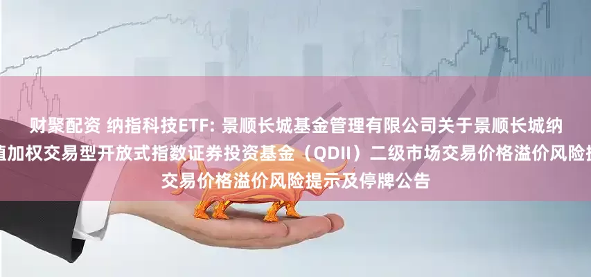 财聚配资 纳指科技ETF: 景顺长城基金管理有限公司关于景顺长城纳斯达克科技市值加权交易型开放式指数证券投资基金（QDII）二级市场交易价格溢价风险提示及停牌公告