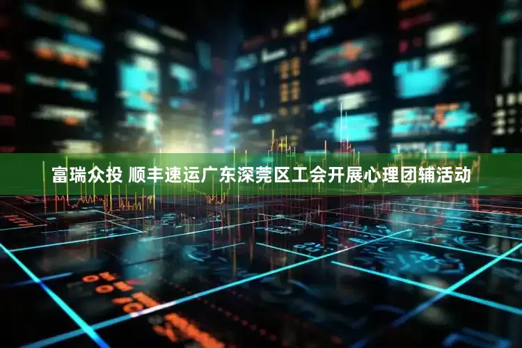 富瑞众投 顺丰速运广东深莞区工会开展心理团辅活动