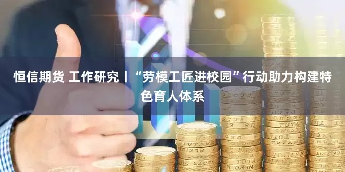 恒信期货 工作研究丨“劳模工匠进校园”行动助力构建特色育人体系