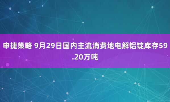 申捷策略 9月29日国内主流消费地电解铝锭库存59.20万吨