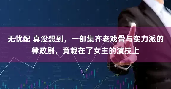 无忧配 真没想到，一部集齐老戏骨与实力派的律政剧，竟栽在了女主的演技上