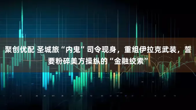 聚创优配 圣城旅“内鬼”司令现身，重组伊拉克武装，誓要粉碎美方操纵的“金融绞索”