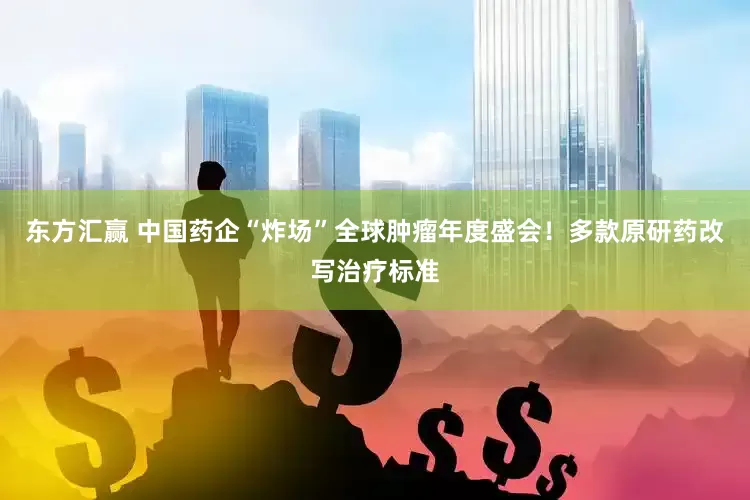 东方汇赢 中国药企“炸场”全球肿瘤年度盛会！多款原研药改写治疗标准