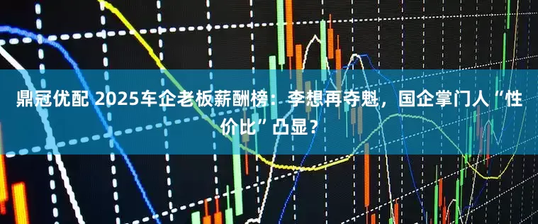 鼎冠优配 2025车企老板薪酬榜：李想再夺魁，国企掌门人“性价比”凸显？