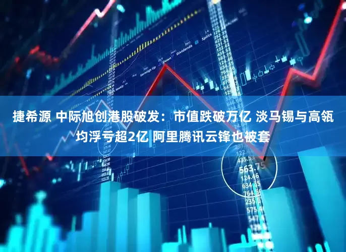 捷希源 中际旭创港股破发：市值跌破万亿 淡马锡与高瓴均浮亏超2亿 阿里腾讯云锋也被套