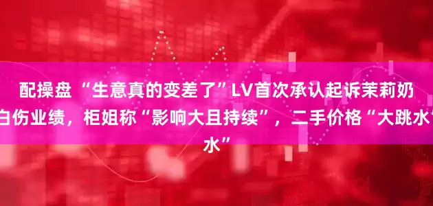 配操盘 “生意真的变差了”LV首次承认起诉茉莉奶白伤业绩，柜姐称“影响大且持续”，二手价格“大跳水”